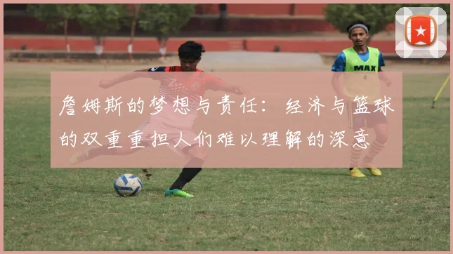 詹姆斯的梦想与责任：经济与篮球的双重重担人们难以理解的深意
