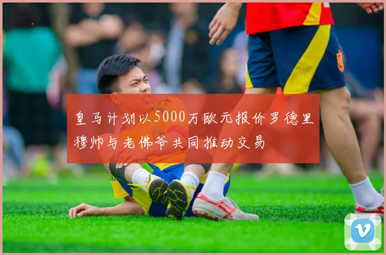皇马计划以5000万欧元报价罗德里穆帅与老佛爷共同推动交易