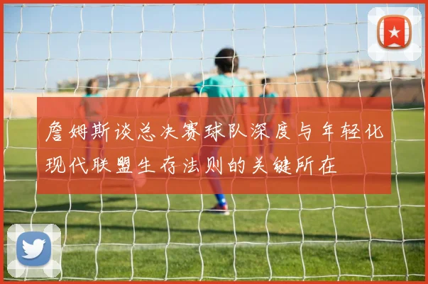 詹姆斯谈总决赛球队深度与年轻化现代联盟生存法则的关键所在