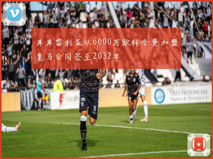 库库雷利亚以6000万欧转会费加盟皇马合同签至2032年