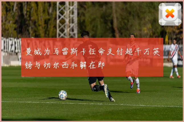 曼城为马雷斯卡任命支付超千万英镑与切尔西和解在即