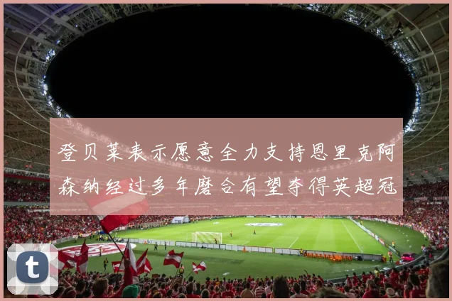登贝莱表示愿意全力支持恩里克阿森纳经过多年磨合有望夺得英超冠军