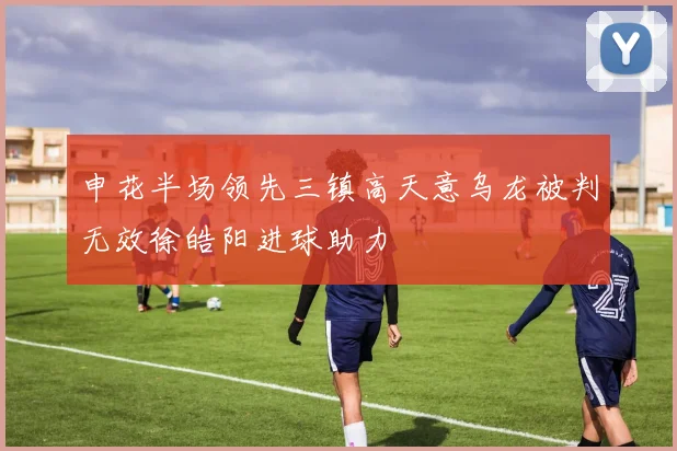 申花半场领先三镇高天意乌龙被判无效徐皓阳进球助力