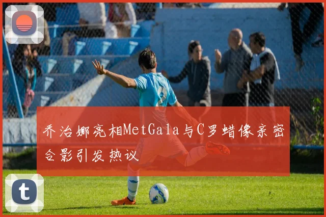乔治娜亮相MetGala与C罗蜡像亲密合影引发热议
