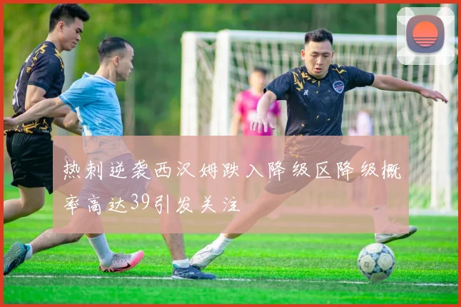 热刺逆袭西汉姆跌入降级区降级概率高达39引发关注