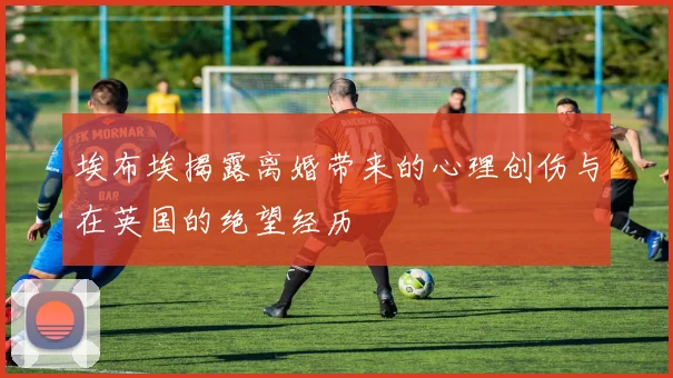 埃布埃揭露离婚带来的心理创伤与在英国的绝望经历