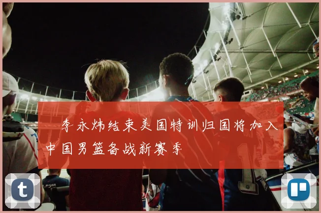 偰李永炜结束美国特训归国将加入中国男篮备战新赛季