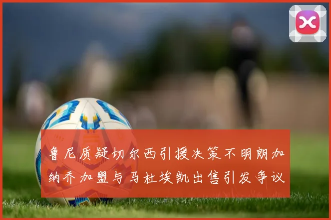 鲁尼质疑切尔西引援决策不明朗加纳乔加盟与马杜埃凯出售引发争议