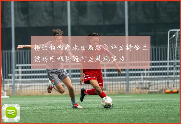 梅西领衔尚未出局球员评分榜哈兰德姆巴佩紧随其后展现实力