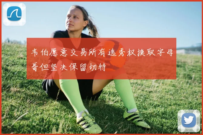 韦伯愿意交易所有选秀权换取字母哥但坚决保留切特