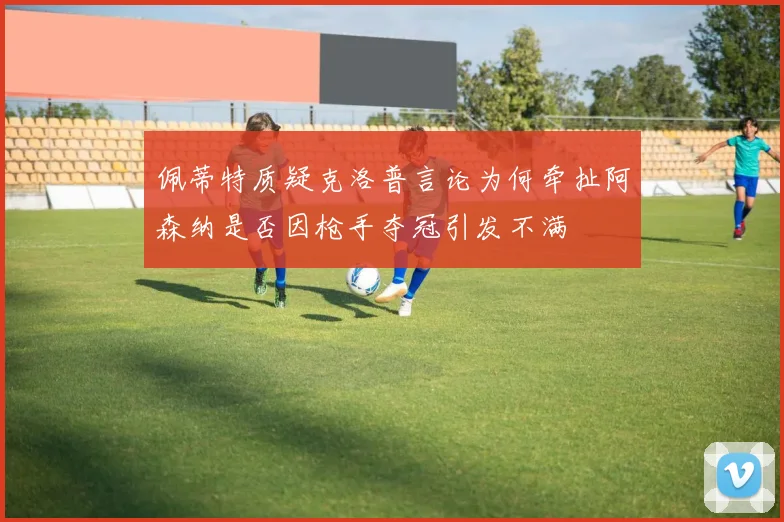 佩蒂特质疑克洛普言论为何牵扯阿森纳是否因枪手夺冠引发不满