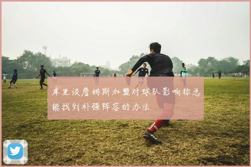 库里谈詹姆斯加盟对球队影响称总能找到补强阵容的办法