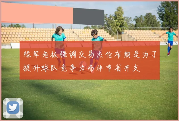 绿军老板强调交易杰伦布朗是为了提升球队竞争力而非节省开支