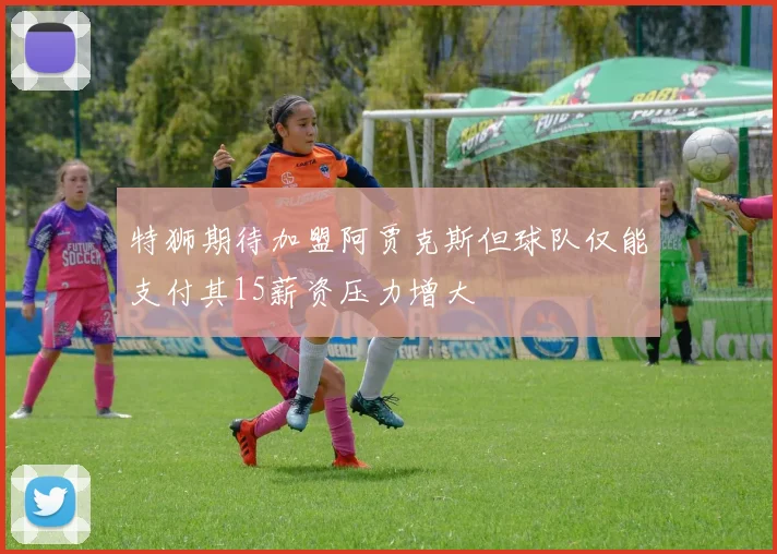 特狮期待加盟阿贾克斯但球队仅能支付其15薪资压力增大
