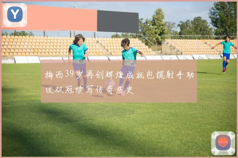 梅西39岁再创辉煌成就包揽射手助攻双冠续写传奇历史