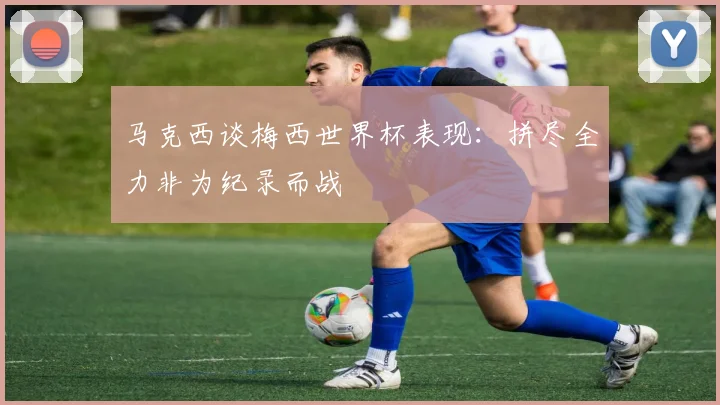 马克西谈梅西世界杯表现：拼尽全力非为纪录而战