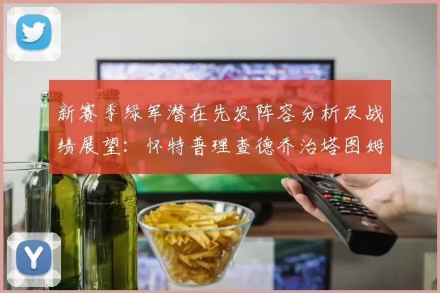 新赛季绿军潜在先发阵容分析及战绩展望：怀特普理查德乔治塔图姆奎塔组合
