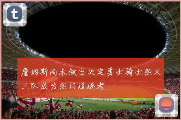 詹姆斯尚未做出决定勇士骑士热火三队成为热门追逐者