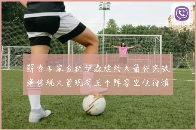 薪资专家分析伊森续约火箭将突破奢侈税火箭现有五个阵容空位待填补