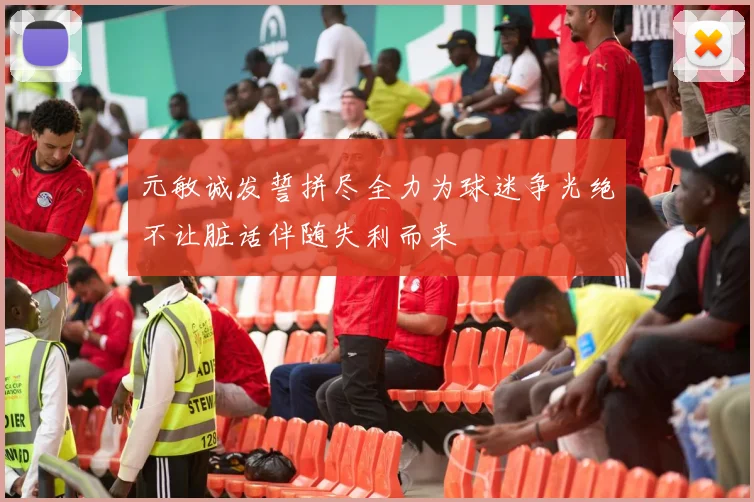 元敏诚发誓拼尽全力为球迷争光绝不让脏话伴随失利而来