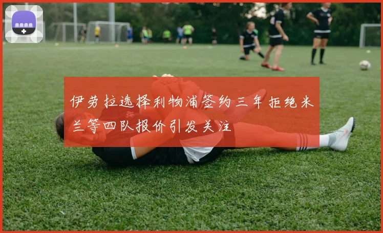 伊劳拉选择利物浦签约三年拒绝米兰等四队报价引发关注