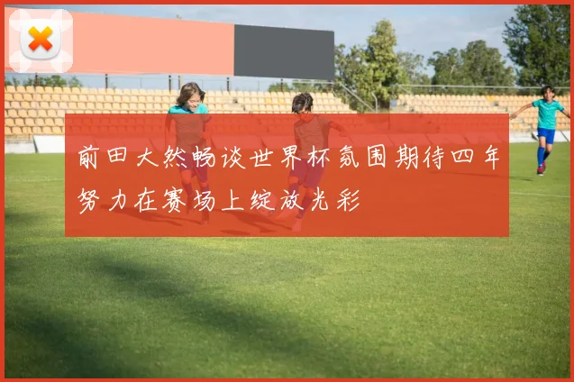 前田大然畅谈世界杯氛围期待四年努力在赛场上绽放光彩