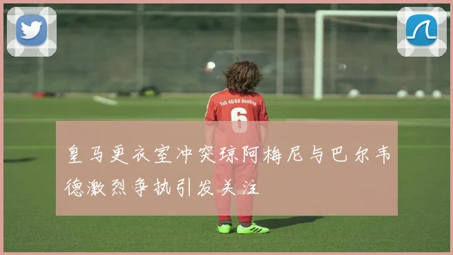 皇马更衣室冲突琼阿梅尼与巴尔韦德激烈争执引发关注