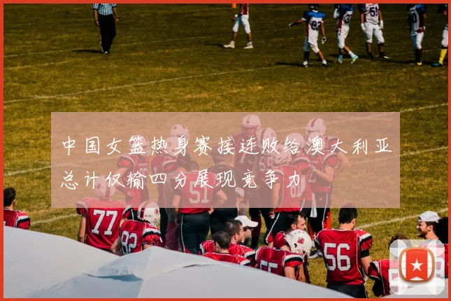 中国女篮热身赛接连败给澳大利亚总计仅输四分展现竞争力
